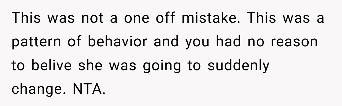 This was not a one off mistake. This was a pattern of behavior and you had no reason to belive she was going to suddenly change. NTA.