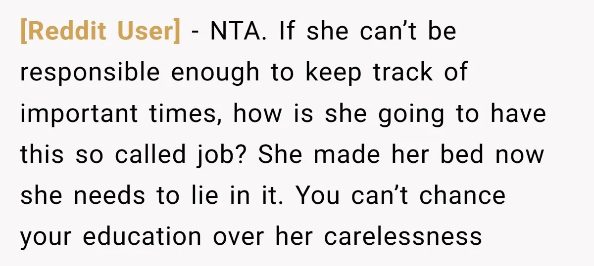 [Reddit User] − NTA. If she can’t be responsible enough to keep track of important times, how is she going to have this so called job? She made her bed...