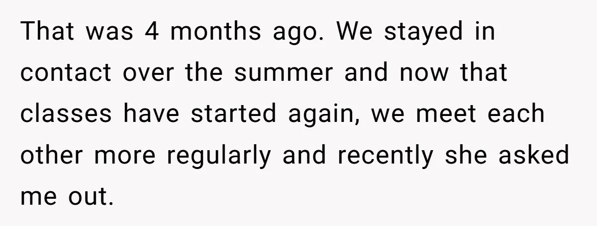 That was 4 months ago. We stayed in contact over the summer and now that classes have started again, we meet each other more regularly and recently she asked me...