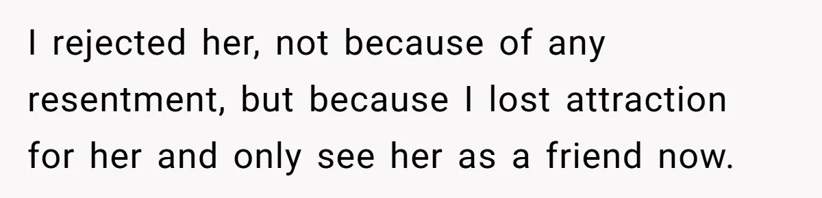 I rejected her, not because of any resentment, but because I lost attraction for her and only see her as a friend now.