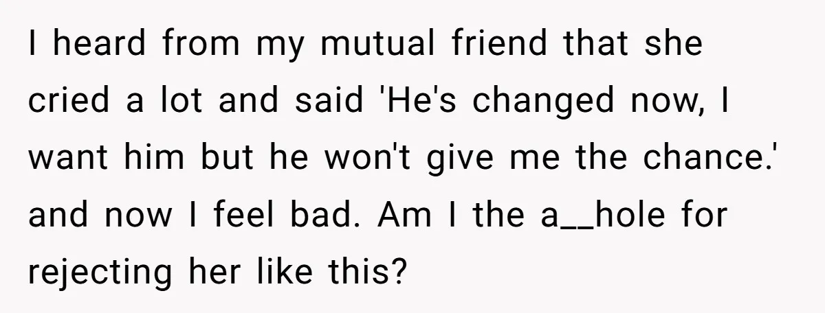 I heard from my mutual friend that she cried a lot and said 'He's changed now, I want him but he won't give me the chance.' and now I feel...