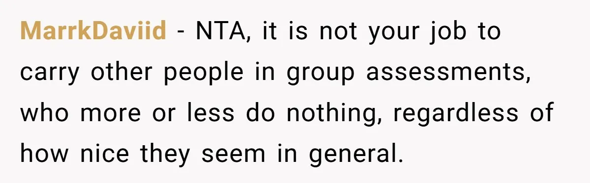 MarrkDaviid − NTA, it is not your job to carry other people in group assessments, who more or less do nothing, regardless of how nice they seem in general.