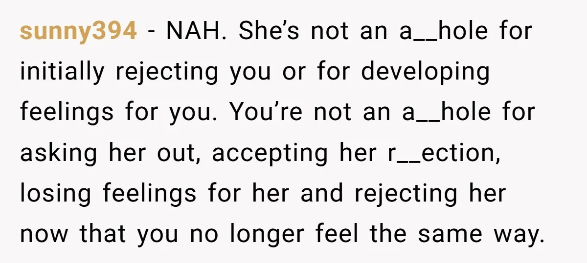 sunny394 − NAH. She’s not an a__hole for initially rejecting you or for developing feelings for you. You’re not an a__hole for asking her out, accepting her r__ection, losing feelings...