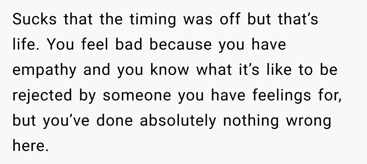 Sucks that the timing was off but that’s life. You feel bad because you have empathy and you know what it’s like to be rejected by someone you have feelings...