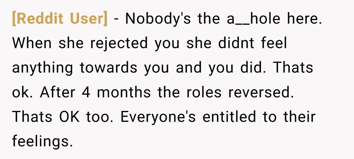 [Reddit User] − Nobody's the a__hole here. When she rejected you she didnt feel anything towards you and you did. Thats ok. After 4 months the roles reversed. Thats OK...