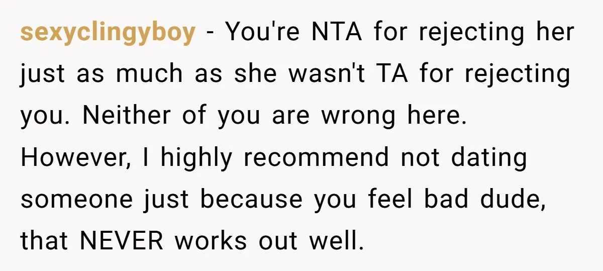 sexyclingyboy − You're NTA for rejecting her just as much as she wasn't TA for rejecting you. Neither of you are wrong here. However, I highly recommend not dating someone...