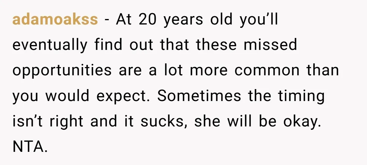 adamoakss − At 20 years old you’ll eventually find out that these missed opportunities are a lot more common than you would expect. Sometimes the timing isn’t right and it...