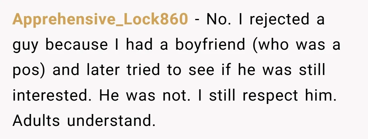 Apprehensive_Lock860 − No. I rejected a guy because I had a boyfriend (who was a pos) and later tried to see if he was still interested. He was not. I...