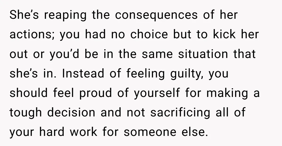 She’s reaping the consequences of her actions; you had no choice but to kick her out or you’d be in the same situation that she’s in. Instead of feeling guilty,...