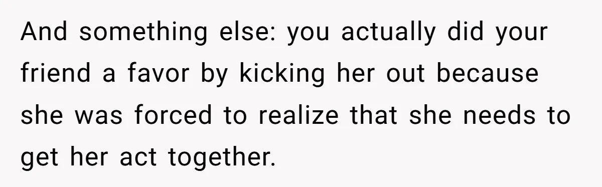 And something else: you actually did your friend a favor by kicking her out because she was forced to realize that she needs to get her act together.