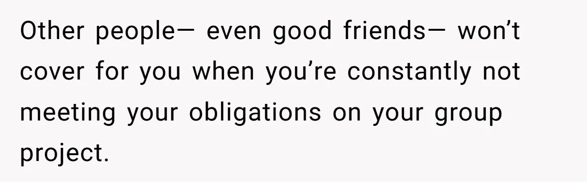 Other people— even good friends— won’t cover for you when you’re constantly not meeting your obligations on your group project.