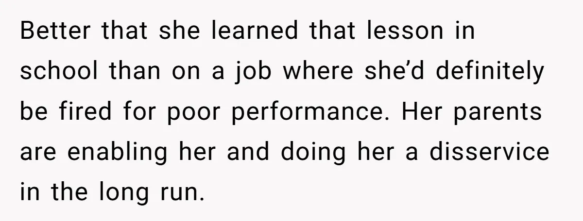 Better that she learned that lesson in school than on a job where she’d definitely be fired for poor performance. Her parents are enabling her and doing her a disservice...
