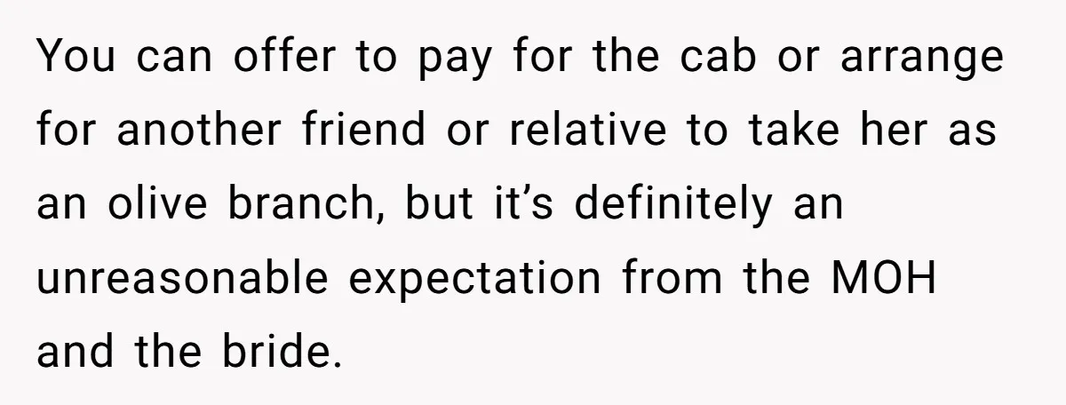 You can offer to pay for the cab or arrange for another friend or relative to take her as an olive branch, but it’s definitely an unreasonable expectation from the...