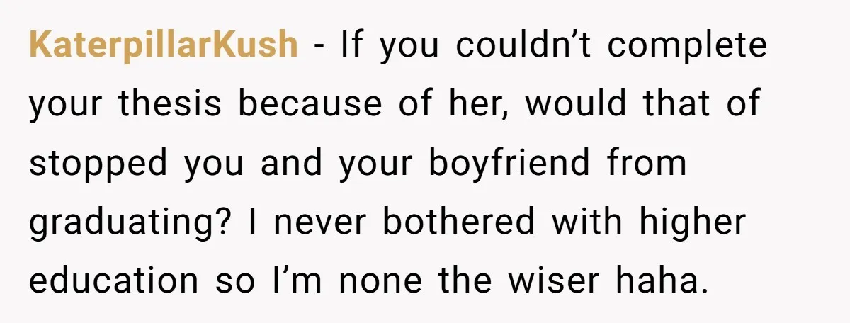 KaterpillarKush − If you couldn’t complete your thesis because of her, would that of stopped you and your boyfriend from graduating? I never bothered with higher education so I’m none...
