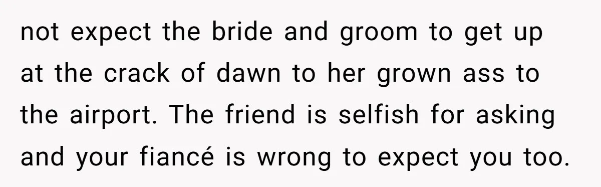 not expect the bride and groom to get up at the crack of dawn to her grown ass to the airport. The friend is selfish for asking and your fiancé...