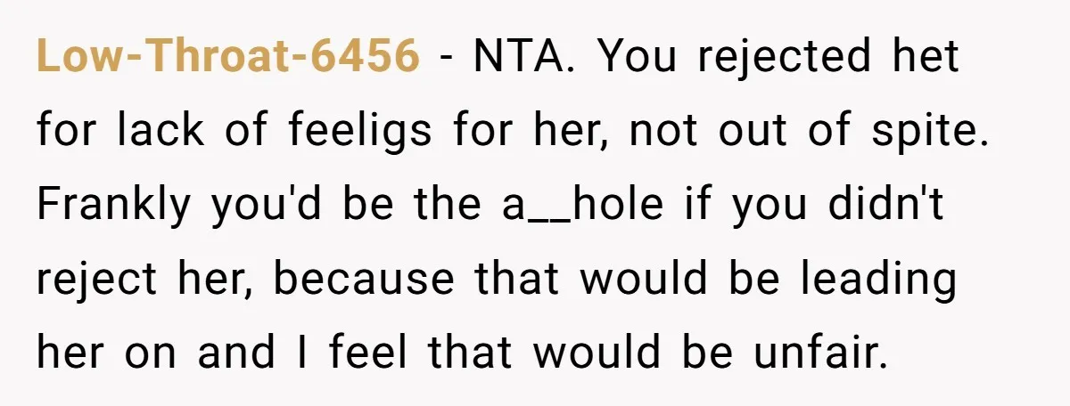 Low-Throat-6456 − NTA. You rejected het for lack of feeligs for her, not out of spite. Frankly you'd be the a__hole if you didn't reject her, because that would be...