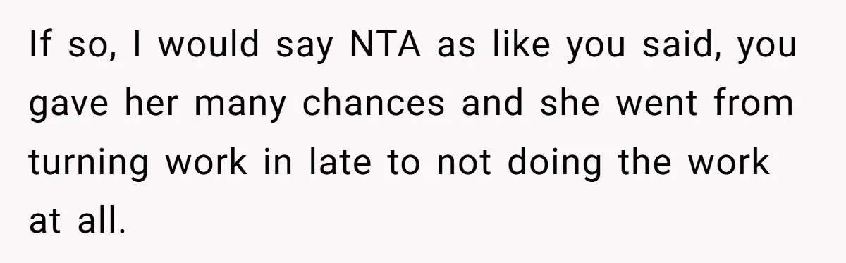 If so, I would say NTA as like you said, you gave her many chances and she went from turning work in late to not doing the work at all.
