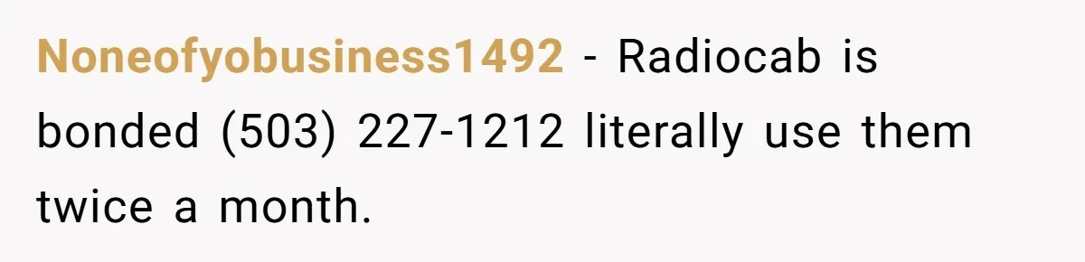 Noneofyobusiness1492 - Radiocab is bonded (503) 227-1212 literally use them twice a month.