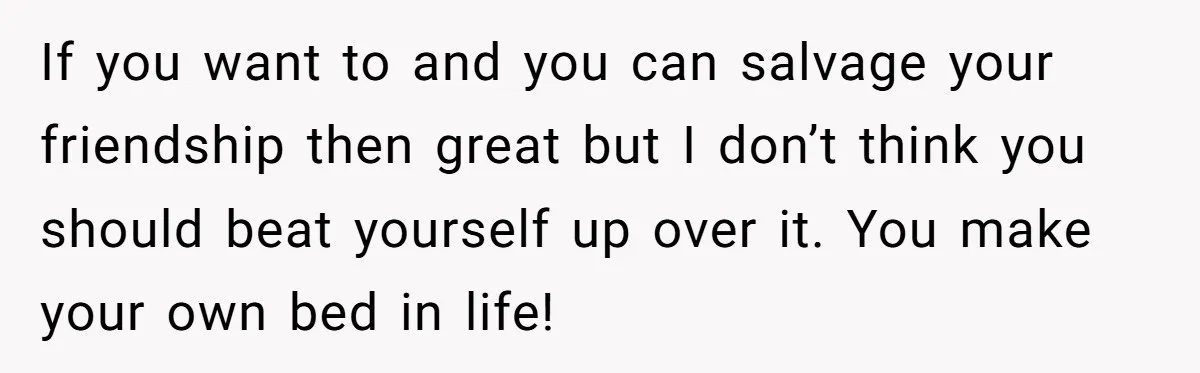 If you want to and you can salvage your friendship then great but I don’t think you should beat yourself up over it. You make your own bed in life!