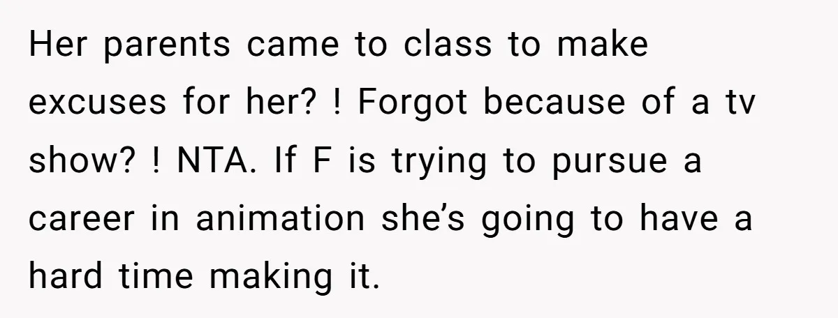 Her parents came to class to make excuses for her? ! Forgot because of a tv show? ! NTA. If F is trying to pursue a career in animation she’s...