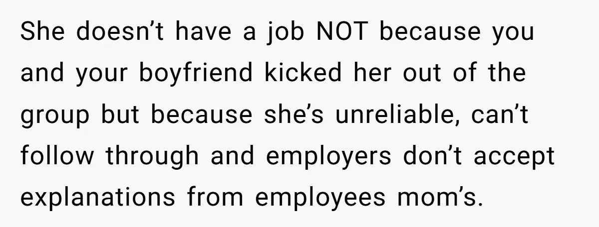 She doesn’t have a job NOT because you and your boyfriend kicked her out of the group but because she’s unreliable, can’t follow through and employers don’t accept explanations from...