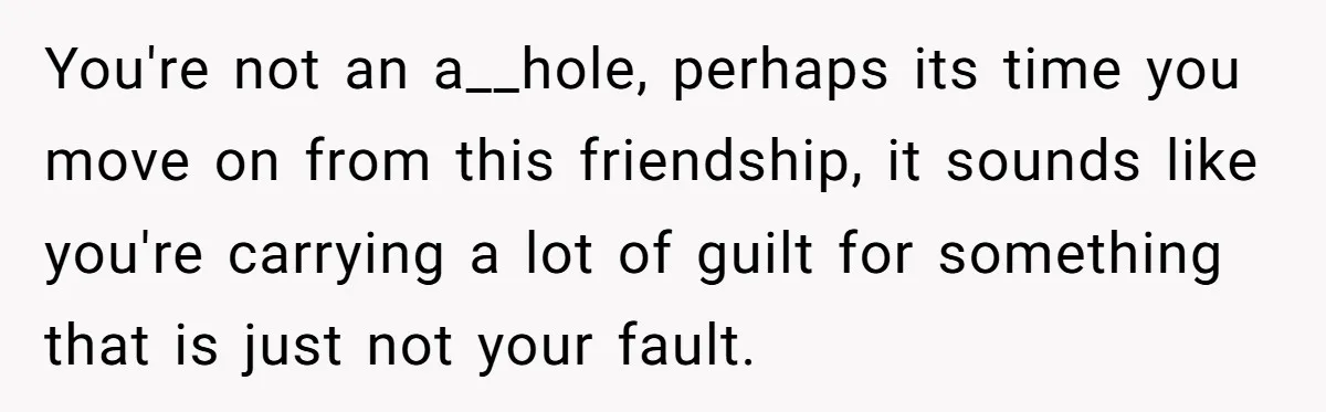 You're not an a__hole, perhaps its time you move on from this friendship, it sounds like you're carrying a lot of guilt for something that is just not your fault.