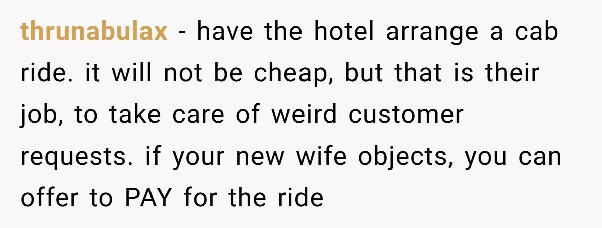 thrunabulax - have the hotel arrange a cab ride. it will not be cheap, but that is their job, to take care of weird customer requests. if your new wife...