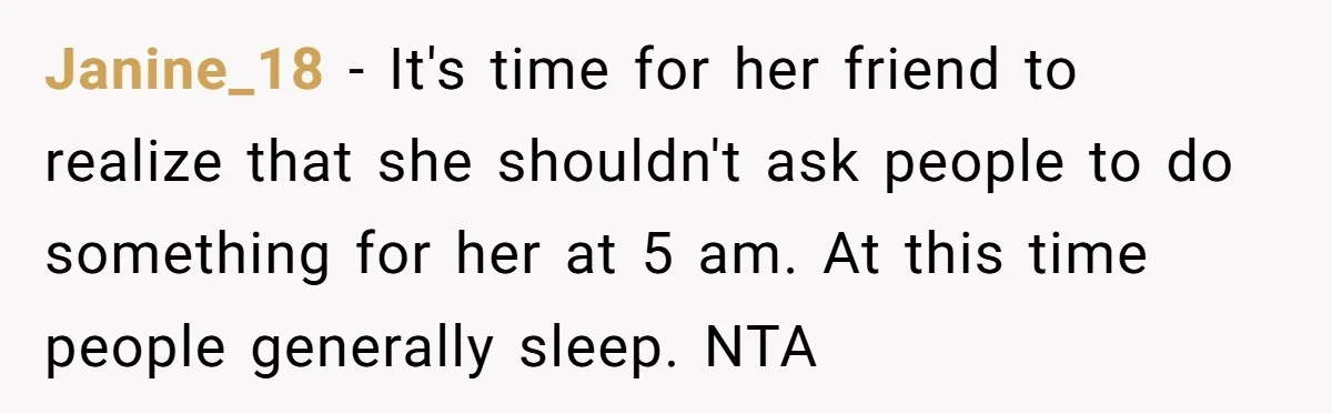 Janine_18 - It's time for her friend to realize that she shouldn't ask people to do something for her at 5 am. At this time people generally sleep. NTA