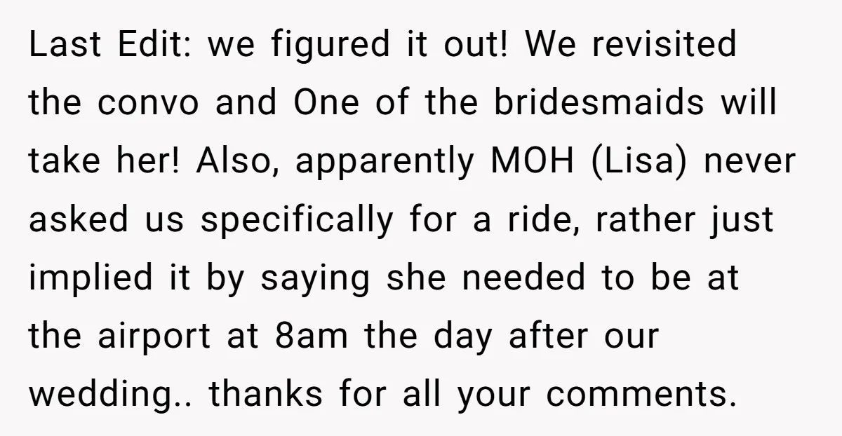 Last Edit: we figured it out! We revisited the convo and One of the bridesmaids will take her! Also, apparently MOH (Lisa) never asked us specifically for a ride, rather...