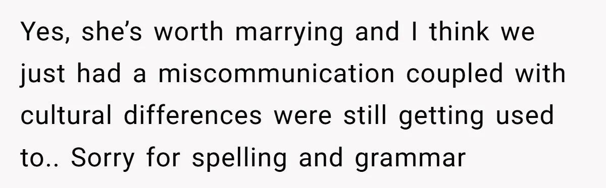 Yes, she’s worth marrying and I think we just had a miscommunication coupled with cultural differences were still getting used to.. Sorry for spelling and grammar
