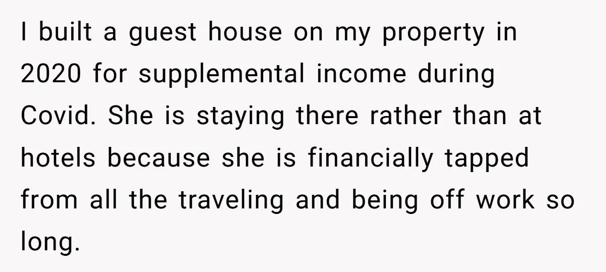 I built a guest house on my property in 2020 for supplemental income during Covid. She is staying there rather than at hotels because she is financially tapped from all...