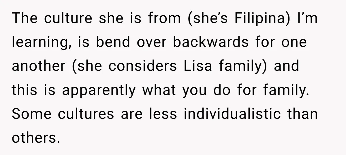 The culture she is from (she’s Filipina) I’m learning, is bend over backwards for one another (she considers Lisa family) and this is apparently what you do for family. Some...