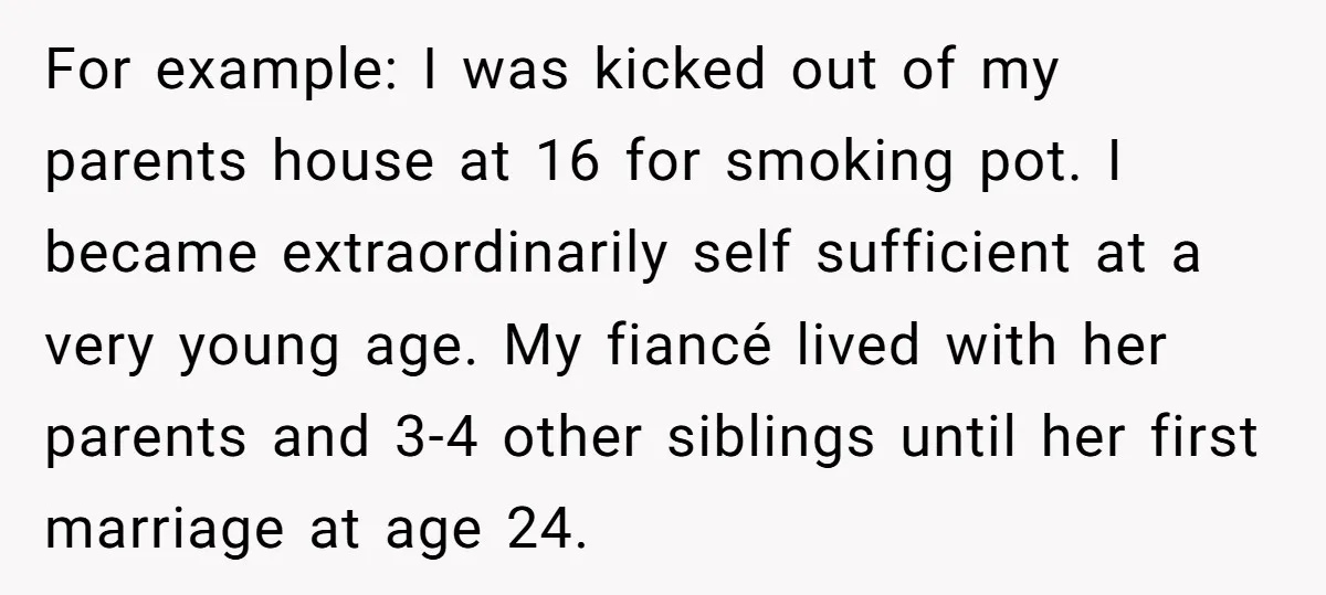 For example: I was kicked out of my parents house at 16 for smoking pot. I became extraordinarily self sufficient at a very young age. My fiancé lived with her...