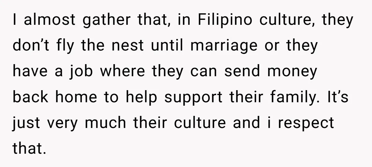 I almost gather that, in Filipino culture, they don’t fly the nest until marriage or they have a job where they can send money back home to help support their...