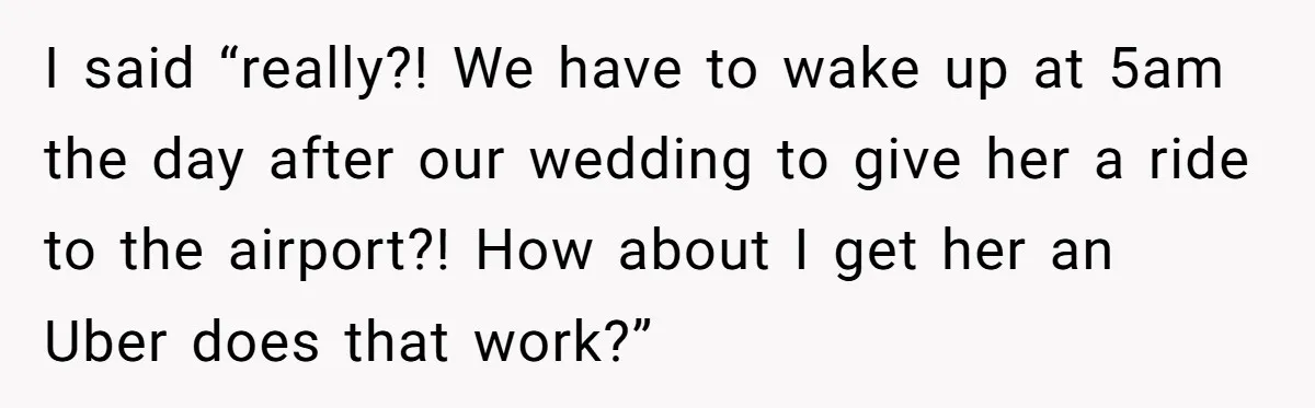 I said “really?! We have to wake up at 5am the day after our wedding to give her a ride to the airport?! How about I get her an Uber...