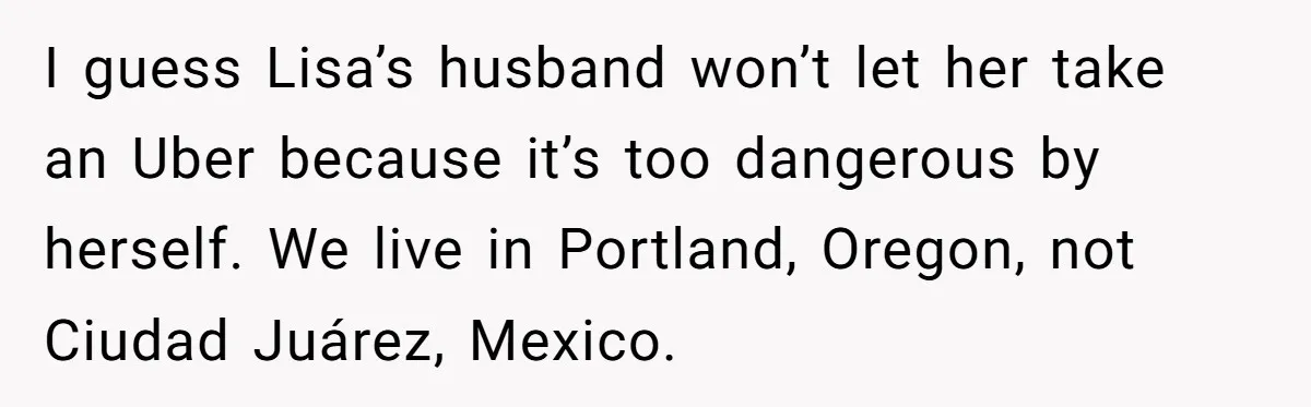 I guess Lisa’s husband won’t let her take an Uber because it’s too dangerous by herself. We live in Portland, Oregon, not Ciudad Juárez, Mexico.