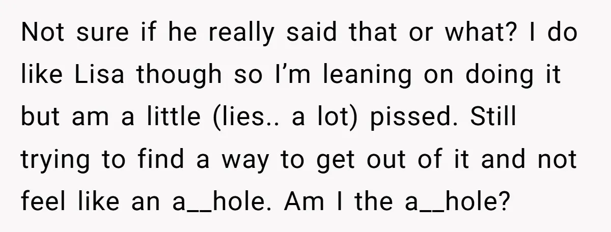 Not sure if he really said that or what? I do like Lisa though so I’m leaning on doing it but am a little (lies.. a lot) pissed. Still trying...