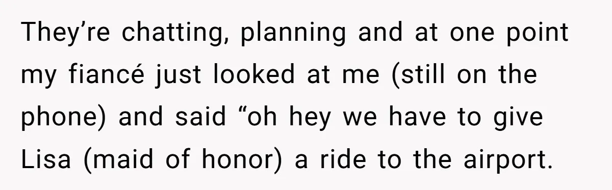 They’re chatting, planning and at one point my fiancé just looked at me (still on the phone) and said “oh hey we have to give Lisa (maid of honor) a...