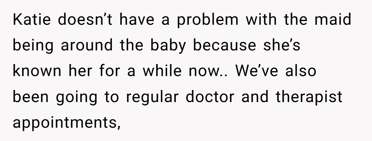 Katie doesn’t have a problem with the maid being around the baby because she’s known her for a while now.. We’ve also been going to regular doctor and therapist appointments,