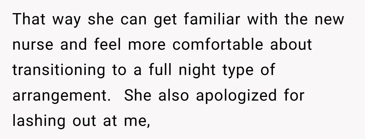 That way she can get familiar with the new nurse and feel more comfortable about transitioning to a full night type of arrangement. She also apologized for lashing out at...