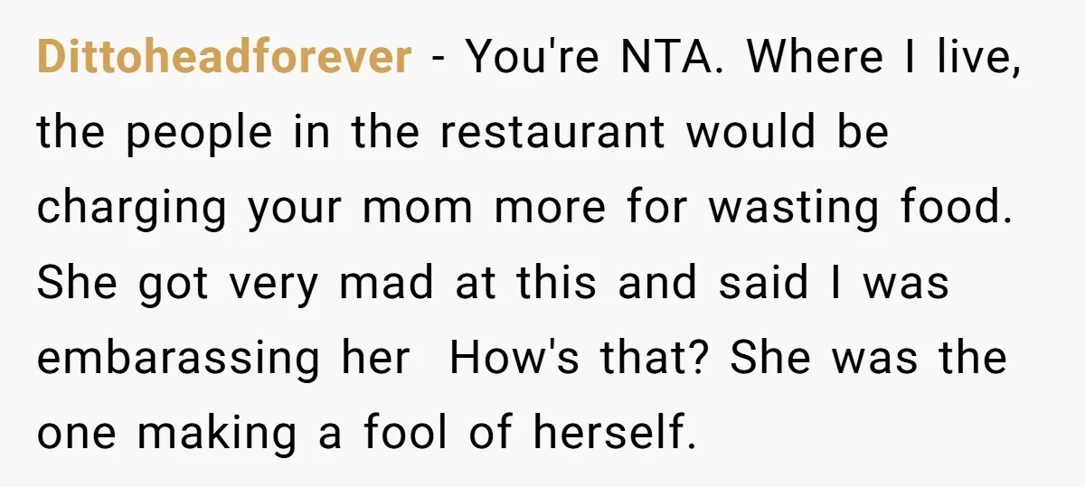 Dittoheadforever - You're NTA. Where I live, the people in the restaurant would be charging your mom more for wasting food. She got very mad at this and said I...