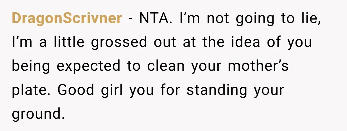DragonScrivner - NTA. I’m not going to lie, I’m a little grossed out at the idea of you being expected to clean your mother’s plate. Good girl you for standing...
