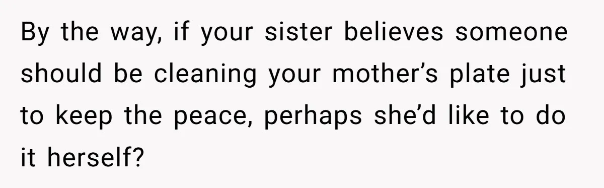 By the way, if your sister believes someone should be cleaning your mother’s plate just to keep the peace, perhaps she’d like to do it herself?