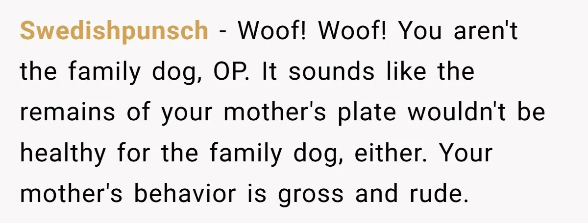 Swedishpunsch - Woof! Woof! You aren't the family dog, OP. It sounds like the remains of your mother's plate wouldn't be healthy for the family dog, either. Your mother's behavior...