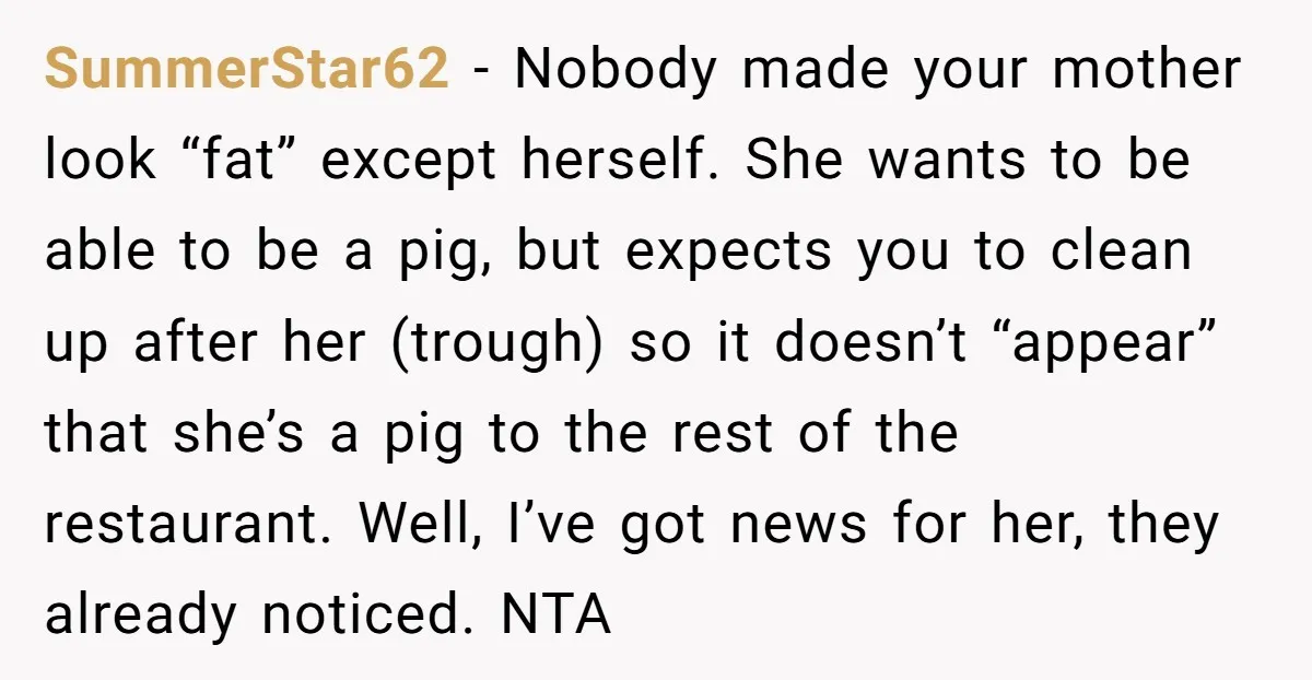 SummerStar62 - Nobody made your mother look “fat” except herself. She wants to be able to be a pig, but expects you to clean up after her (trough) so it...