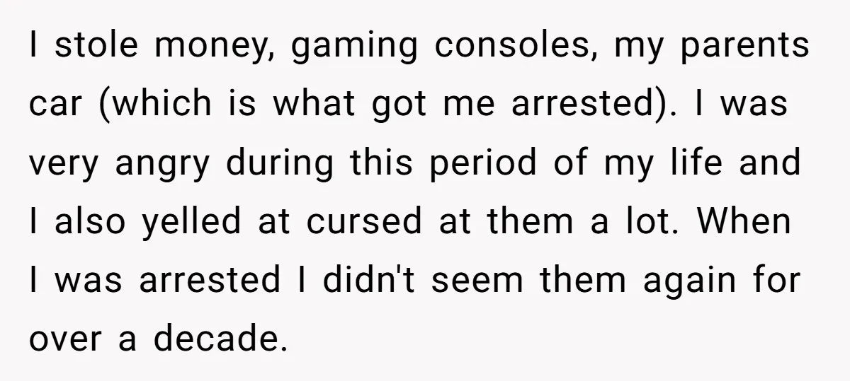 I stole money, gaming consoles, my parents car (which is what got me arrested). I was very angry during this period of my life and I also yelled at cursed...