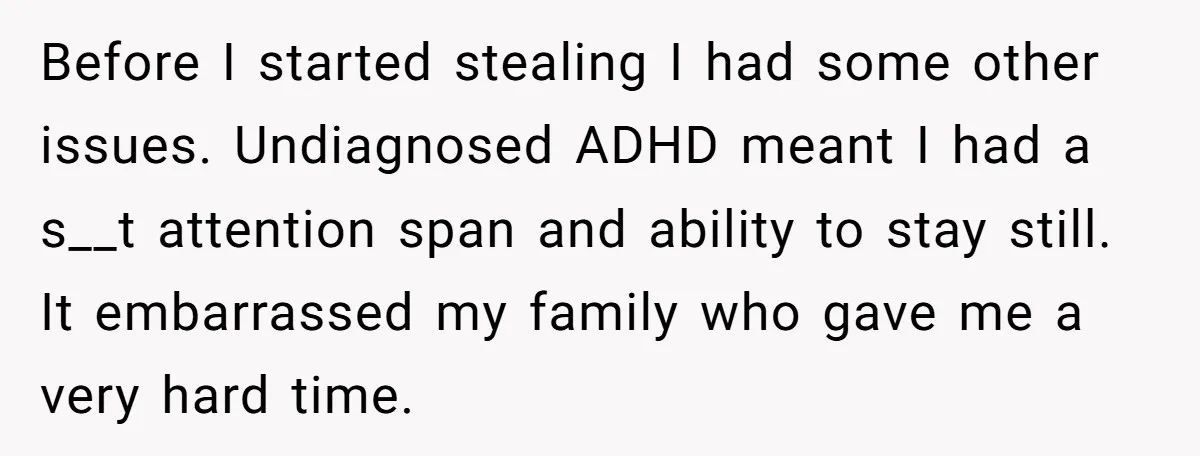 Before I started stealing I had some other issues. Undiagnosed ADHD meant I had a s__t attention span and ability to stay still. It embarrassed my family who gave me...
