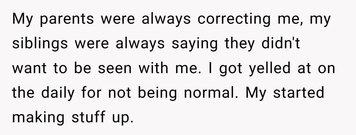 My parents were always correcting me, my siblings were always saying they didn't want to be seen with me. I got yelled at on the daily for not being normal....