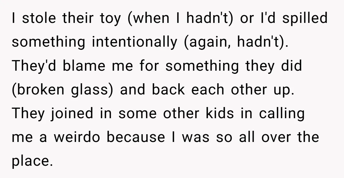 I stole their toy (when I hadn't) or I'd spilled something intentionally (again, hadn't). They'd blame me for something they did (broken glass) and back each other up. They joined...