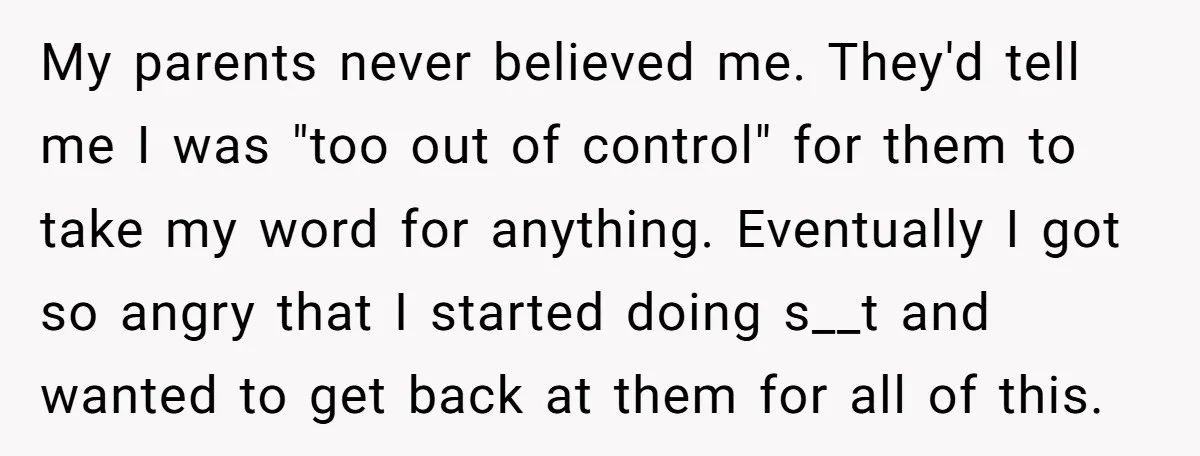 My parents never believed me. They'd tell me I was "too out of control" for them to take my word for anything. Eventually I got so angry that I started...